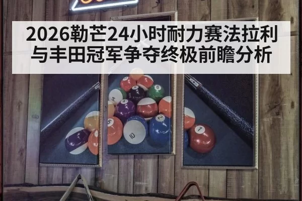 2026勒芒24小时耐力赛法拉利与丰田冠军争夺终极前瞻分析