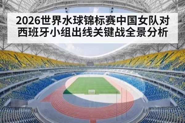 2026世界水球锦标赛中国女队对西班牙小组出线关键战全景分析